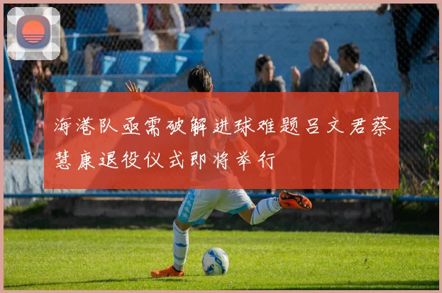 海港队亟需破解进球难题吕文君蔡慧康退役仪式即将举行