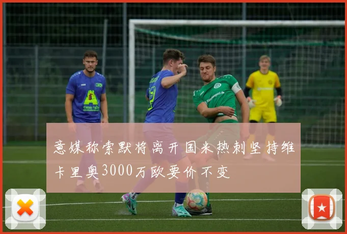 意媒称索默将离开国米热刺坚持维卡里奥3000万欧要价不变