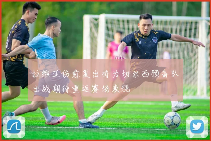 拉维亚伤愈复出将为切尔西预备队出战期待重返赛场表现