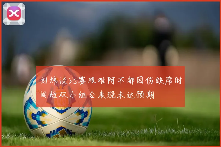刘炜谈比赛艰难阿不都因伤缺席时间短双小组合表现未达预期