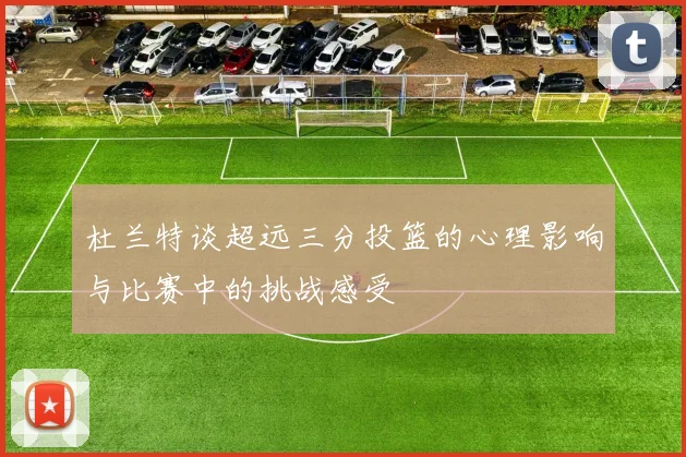 杜兰特谈超远三分投篮的心理影响与比赛中的挑战感受