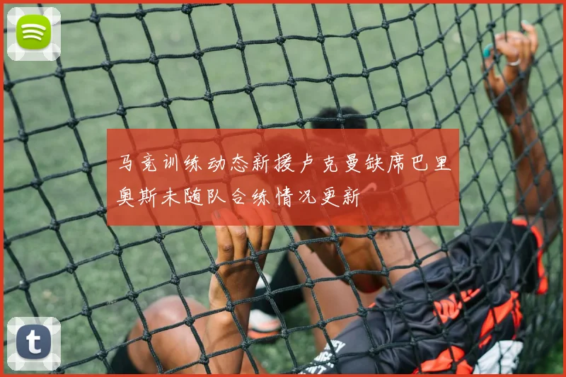 马竞训练动态新援卢克曼缺席巴里奥斯未随队合练情况更新