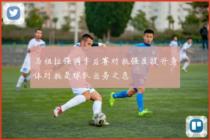 马祖拉强调季后赛对抗强度提升身体对抗是球队当务之急