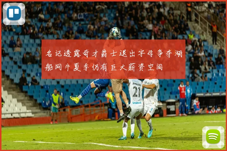 名记透露奇才爵士退出字母争夺湖船网牛夏季仍有巨大薪资空间