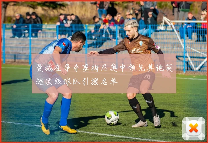 曼城在争夺塞梅尼奥中领先其他英超顶级球队引援名单