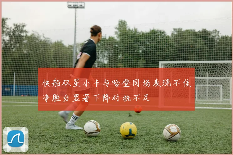 快船双星小卡与哈登同场表现不佳净胜分显著下降对抗不足