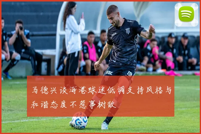 马德兴谈海港球迷低调支持风格与和谐态度不惹事树敌