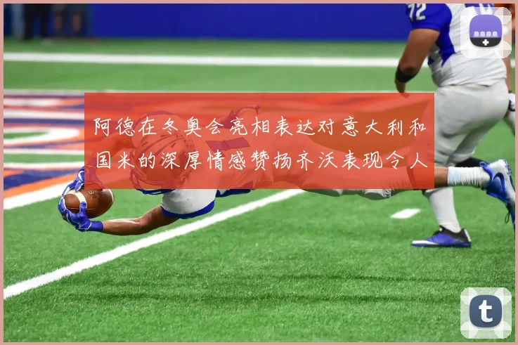 阿德在冬奥会亮相表达对意大利和国米的深厚情感赞扬齐沃表现令人惊喜