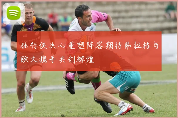 独行侠决心重塑阵容期待弗拉格与欧文携手共创辉煌