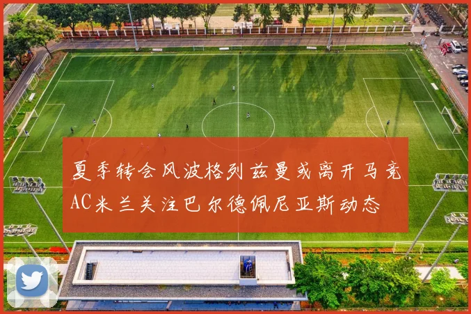夏季转会风波格列兹曼或离开马竞AC米兰关注巴尔德佩尼亚斯动态