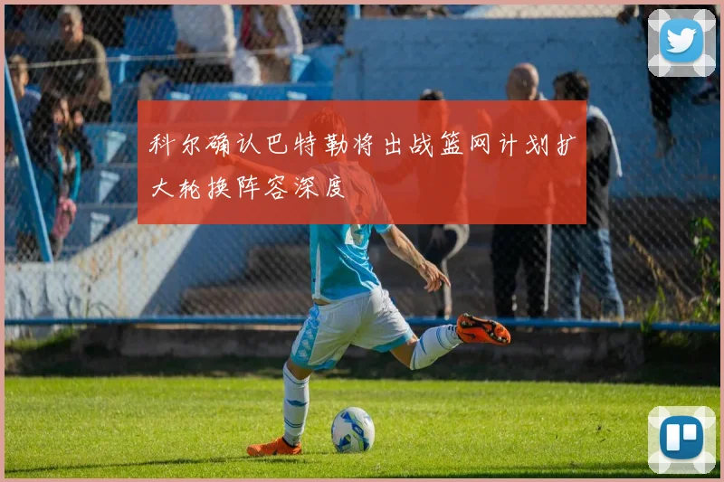 科尔确认巴特勒将出战篮网计划扩大轮换阵容深度