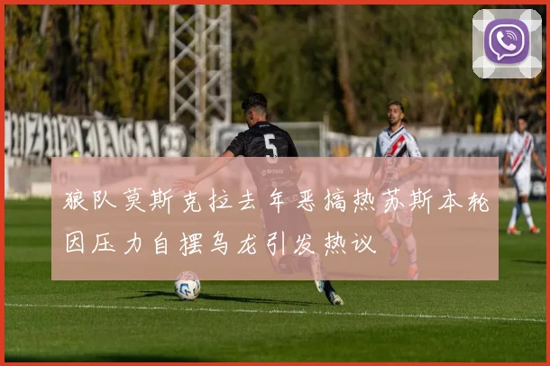 狼队莫斯克拉去年恶搞热苏斯本轮因压力自摆乌龙引发热议