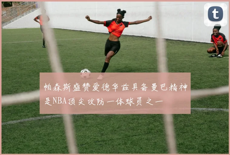帕森斯盛赞爱德华兹具备曼巴精神是NBA顶尖攻防一体球员之一