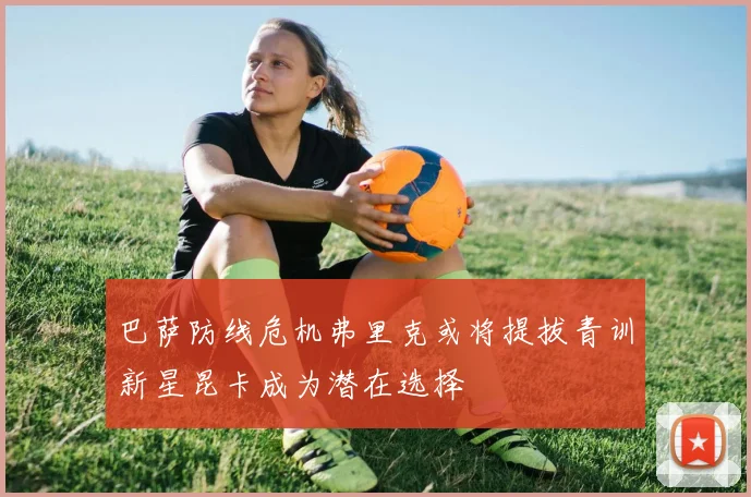巴萨防线危机弗里克或将提拔青训新星昆卡成为潜在选择