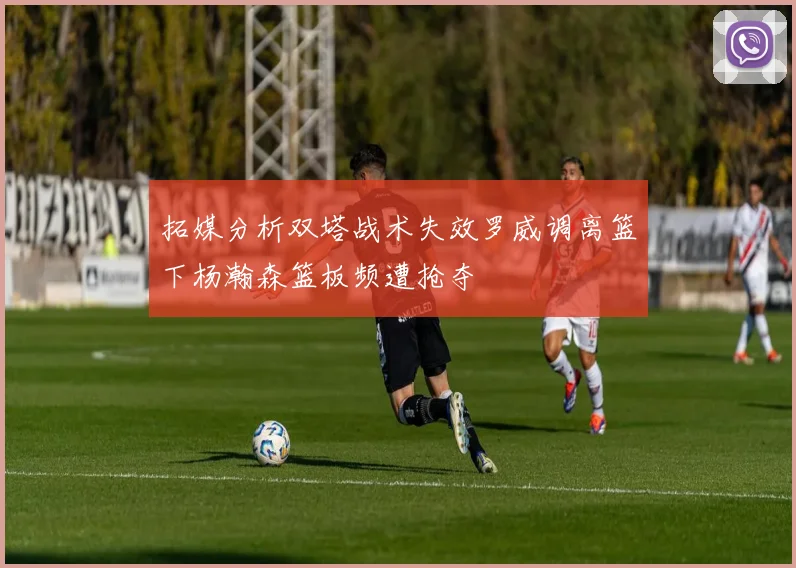 拓媒分析双塔战术失效罗威调离篮下杨瀚森篮板频遭抢夺