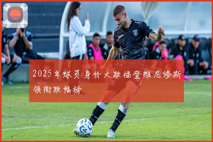 2025年球员身价大跌福登维尼修斯领衔跌幅榜