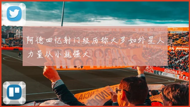 阿德回忆射门经历称大罗如外星人力量从小就强大