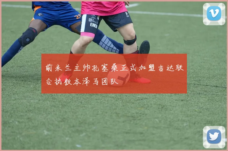 前米兰主帅孔塞桑正式加盟吉达联合执教本泽马团队