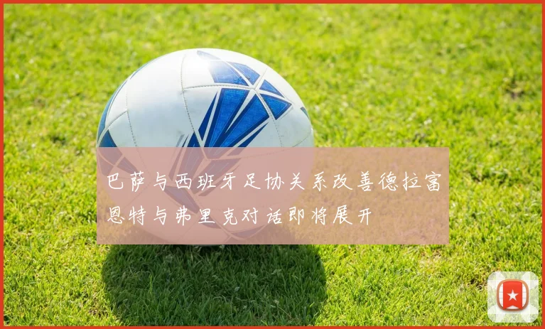 巴萨与西班牙足协关系改善德拉富恩特与弗里克对话即将展开