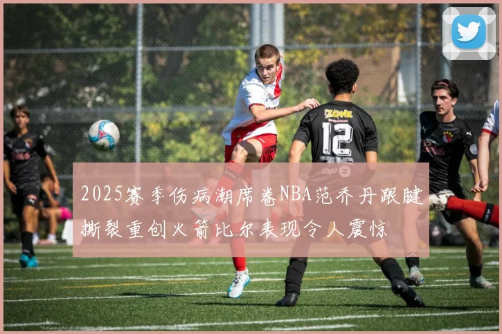 2025赛季伤病潮席卷NBA范乔丹跟腱撕裂重创火箭比尔表现令人震惊