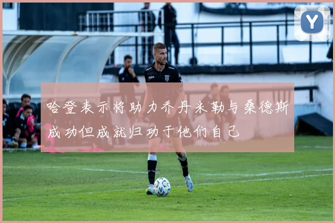 哈登表示将助力乔丹米勒与桑德斯成功但成就归功于他们自己