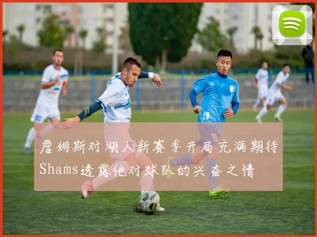 詹姆斯对湖人新赛季开局充满期待Shams透露他对球队的兴奋之情