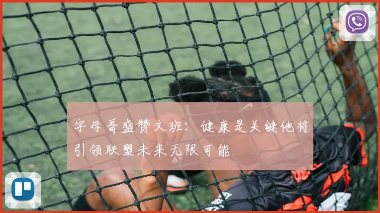 字母哥盛赞文班：健康是关键他将引领联盟未来无限可能