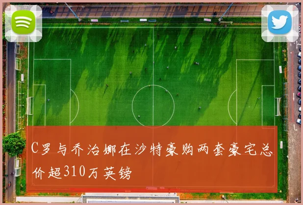 C罗与乔治娜在沙特豪购两套豪宅总价超310万英镑